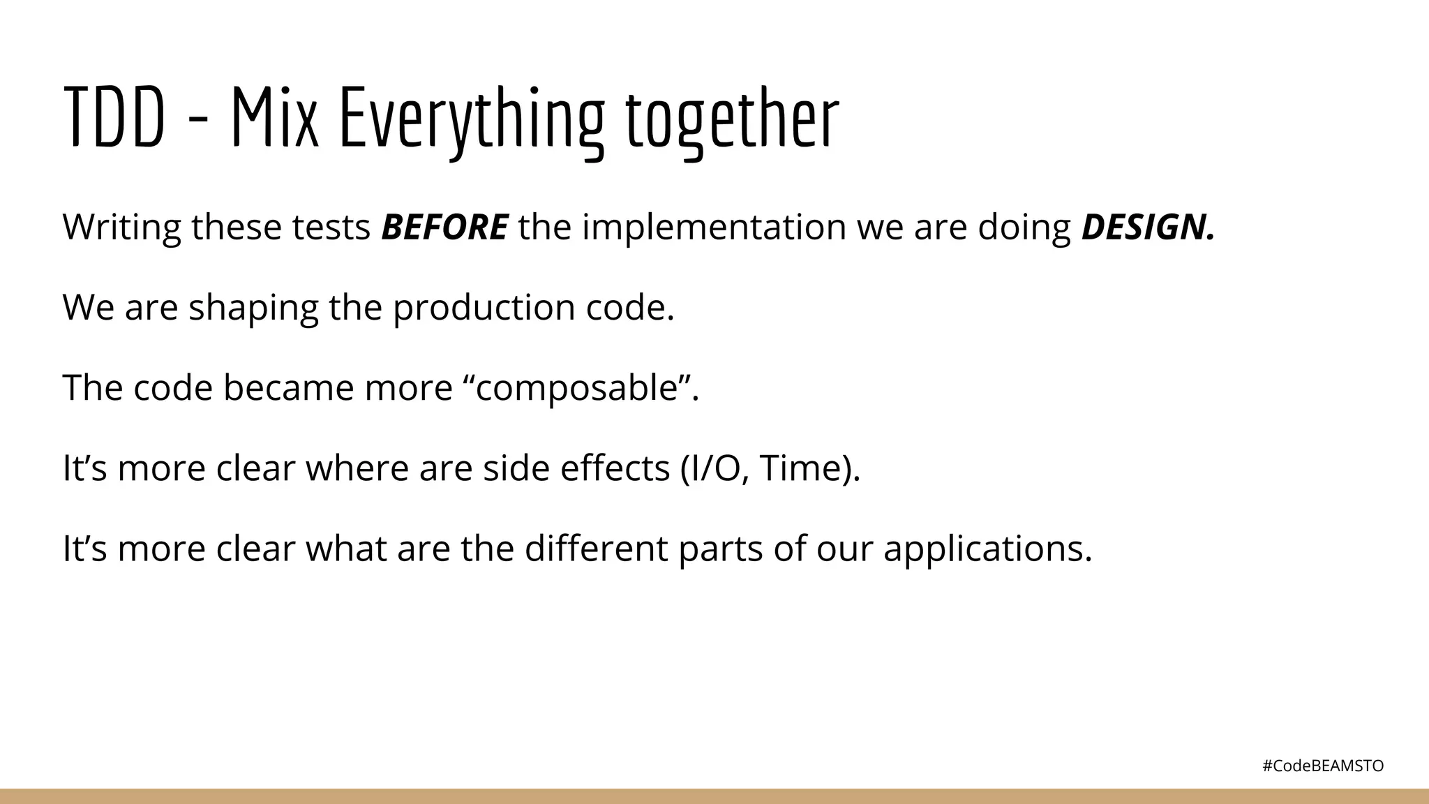 #CodeBEAMSTO
TDD - Mix Everything together
Writing these tests BEFORE the implementation we are doing DESIGN.
We are shaping the production code.
The code became more “composable”.
It’s more clear where are side eﬀects (I/O, Time).
It’s more clear what are the diﬀerent parts of our applications.
 