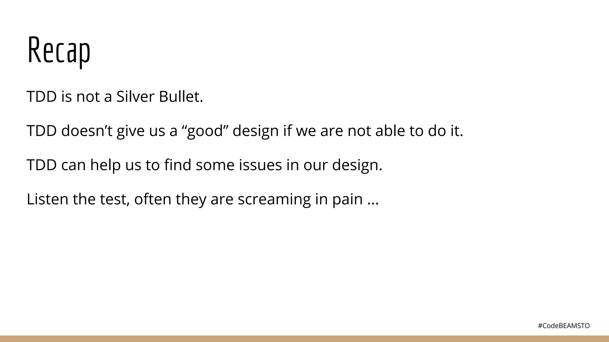 #CodeBEAMSTO
Recap
TDD is not a Silver Bullet.
TDD doesn’t give us a “good” design if we are not able to do it.
TDD can help us to ﬁnd some issues in our design.
Listen the test, often they are screaming in pain ...
 