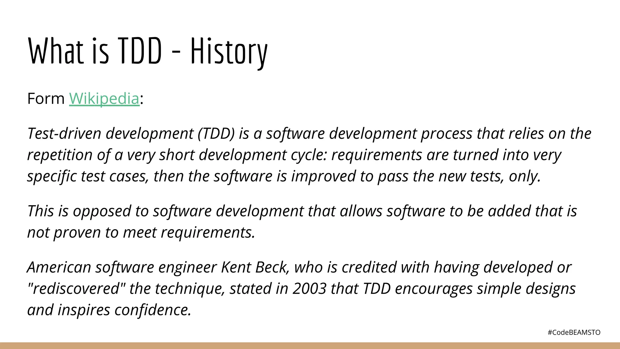 #CodeBEAMSTO
What is TDD - History
Form Wikipedia:
Test-driven development (TDD) is a software development process that relies on the
repetition of a very short development cycle: requirements are turned into very
speciﬁc test cases, then the software is improved to pass the new tests, only.
This is opposed to software development that allows software to be added that is
not proven to meet requirements.
American software engineer Kent Beck, who is credited with having developed or
"rediscovered" the technique, stated in 2003 that TDD encourages simple designs
and inspires conﬁdence.
 