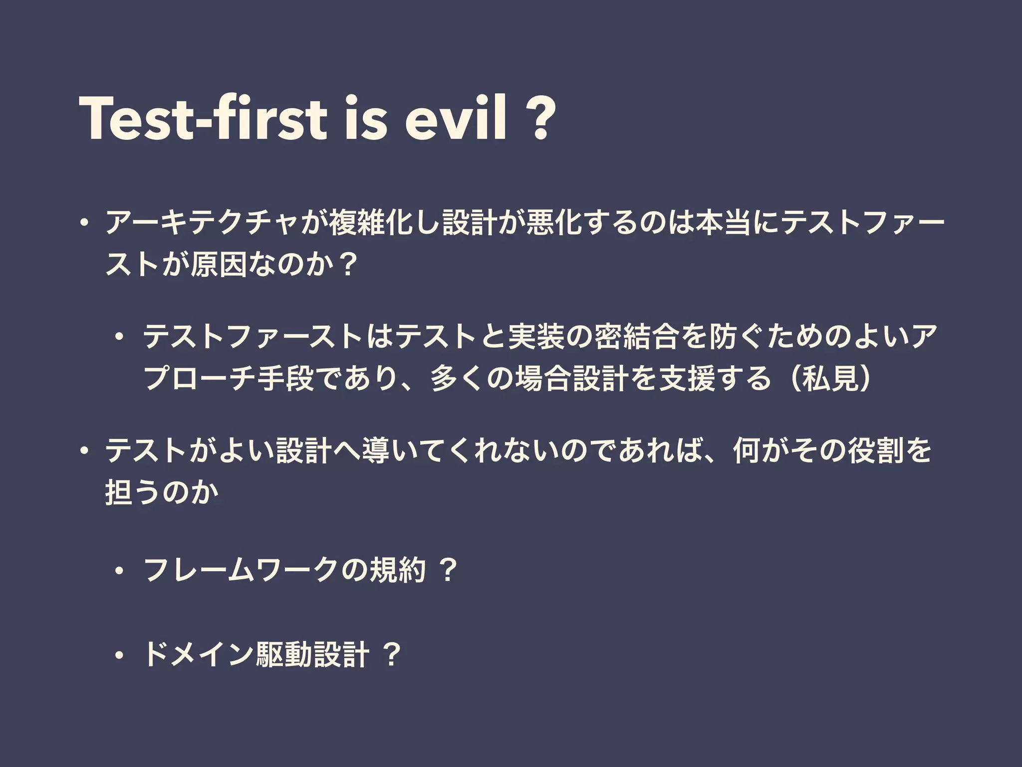 Test-ﬁrst is evil ?
• アーキテクチャが複雑化し設計が悪化するのは本当にテストファー
ストが原因なのか？
• テストファーストはテストと実装の密結合を防ぐためのよいア
プローチ手段であり、多くの場合設計を支援する（私見）
• テストがよい設計へ導いてくれないのであれば、何がその役割を
担うのか
• フレームワークの規約 ？
• ドメイン駆動設計 ？
 