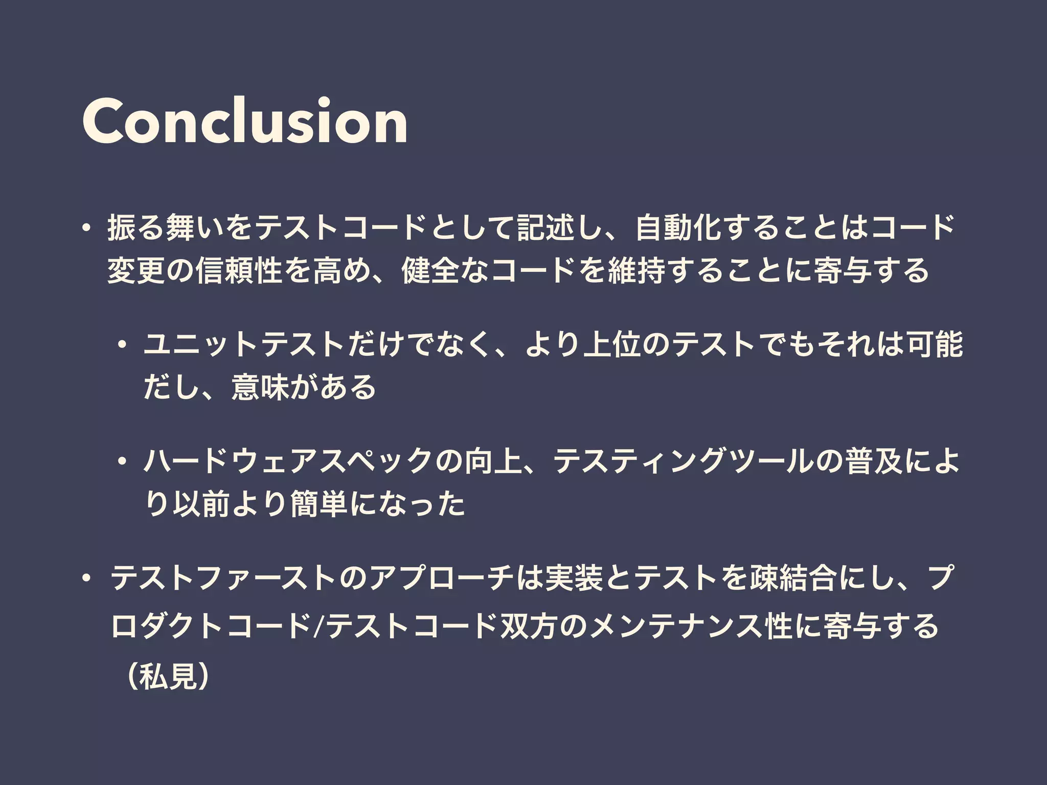 Conclusion
• 振る舞いをテストコードとして記述し、自動化することはコード
変更の信頼性を高め、健全なコードを維持することに寄与する
• ユニットテストだけでなく、より上位のテストでもそれは可能
だし、意味がある
• ハードウェアスペックの向上、テスティングツールの普及によ
り以前より簡単になった
• テストファーストのアプローチは実装とテストを疎結合にし、プ
ロダクトコード/テストコード双方のメンテナンス性に寄与する
（私見）
 
