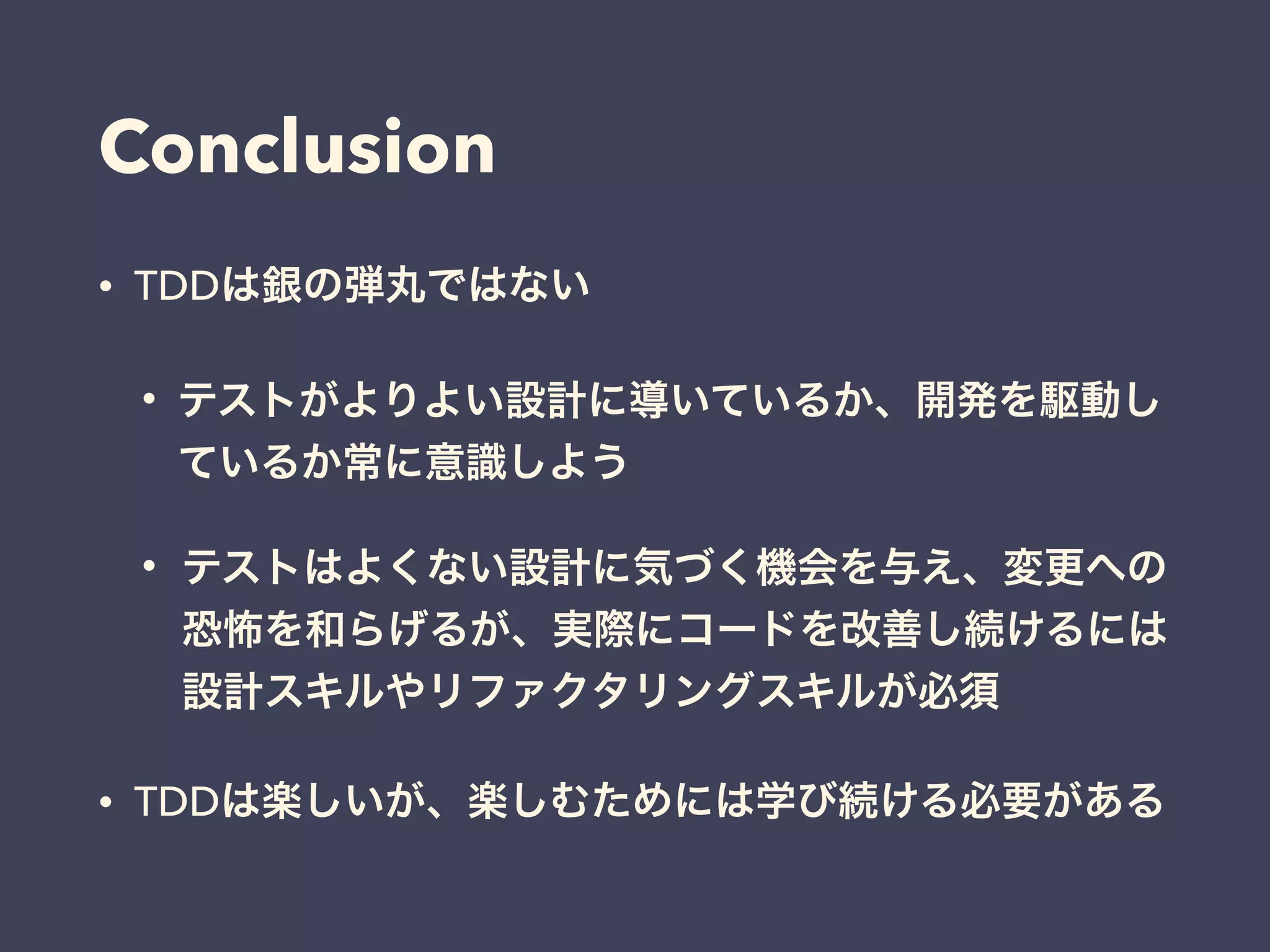 Conclusion
• TDDは銀の弾丸ではない
• テストがよりよい設計に導いているか、開発を駆動し
ているか常に意識しよう
• テストはよくない設計に気づく機会を与え、変更への
恐怖を和らげるが、実際にコードを改善し続けるには
設計スキルやリファクタリングスキルが必須
• TDDは楽しいが、楽しむためには学び続ける必要がある
 