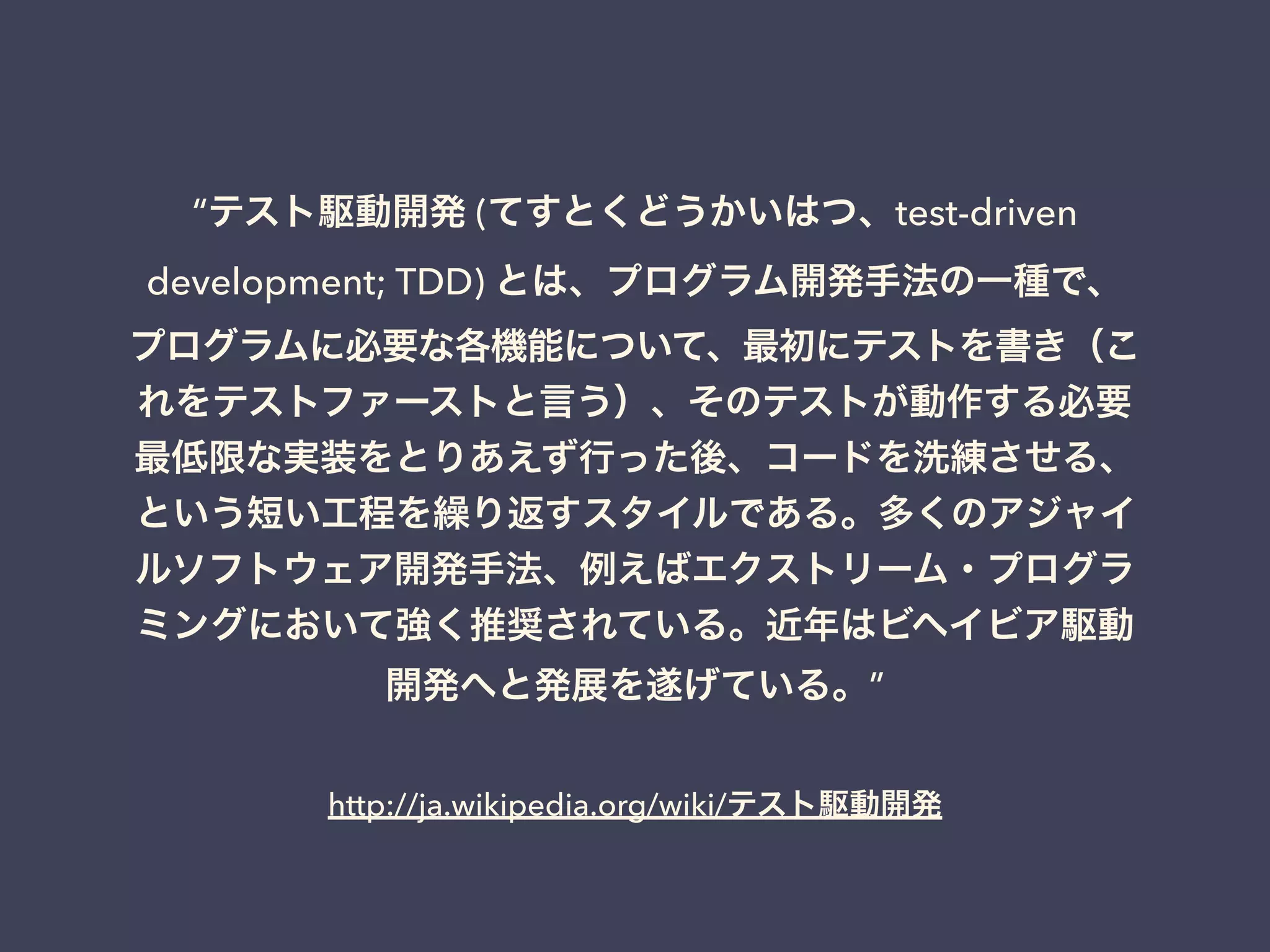 http://ja.wikipedia.org/wiki/テスト駆動開発
“テスト駆動開発 (てすとくどうかいはつ、test-driven
development; TDD) とは、プログラム開発手法の一種で、
プログラムに必要な各機能について、最初にテストを書き（こ
れをテストファーストと言う）、そのテストが動作する必要
最低限な実装をとりあえず行った後、コードを洗練させる、
という短い工程を繰り返すスタイルである。多くのアジャイ
ルソフトウェア開発手法、例えばエクストリーム・プログラ
ミングにおいて強く推奨されている。近年はビヘイビア駆動
開発へと発展を遂げている。”
 