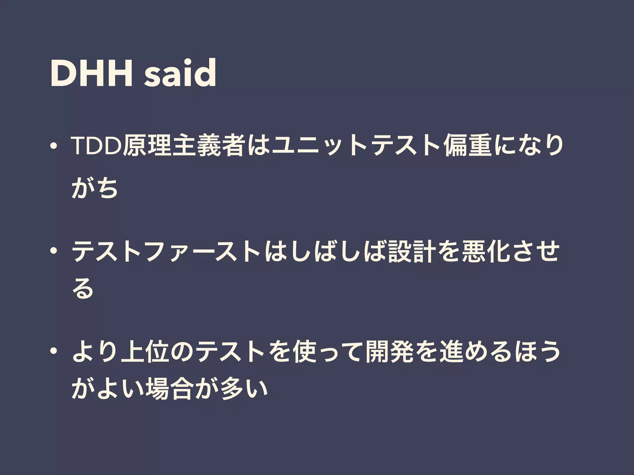 DHH said
• TDD原理主義者はユニットテスト偏重になり
がち
• テストファーストはしばしば設計を悪化させ
る
• より上位のテストを使って開発を進めるほう
がよい場合が多い
 