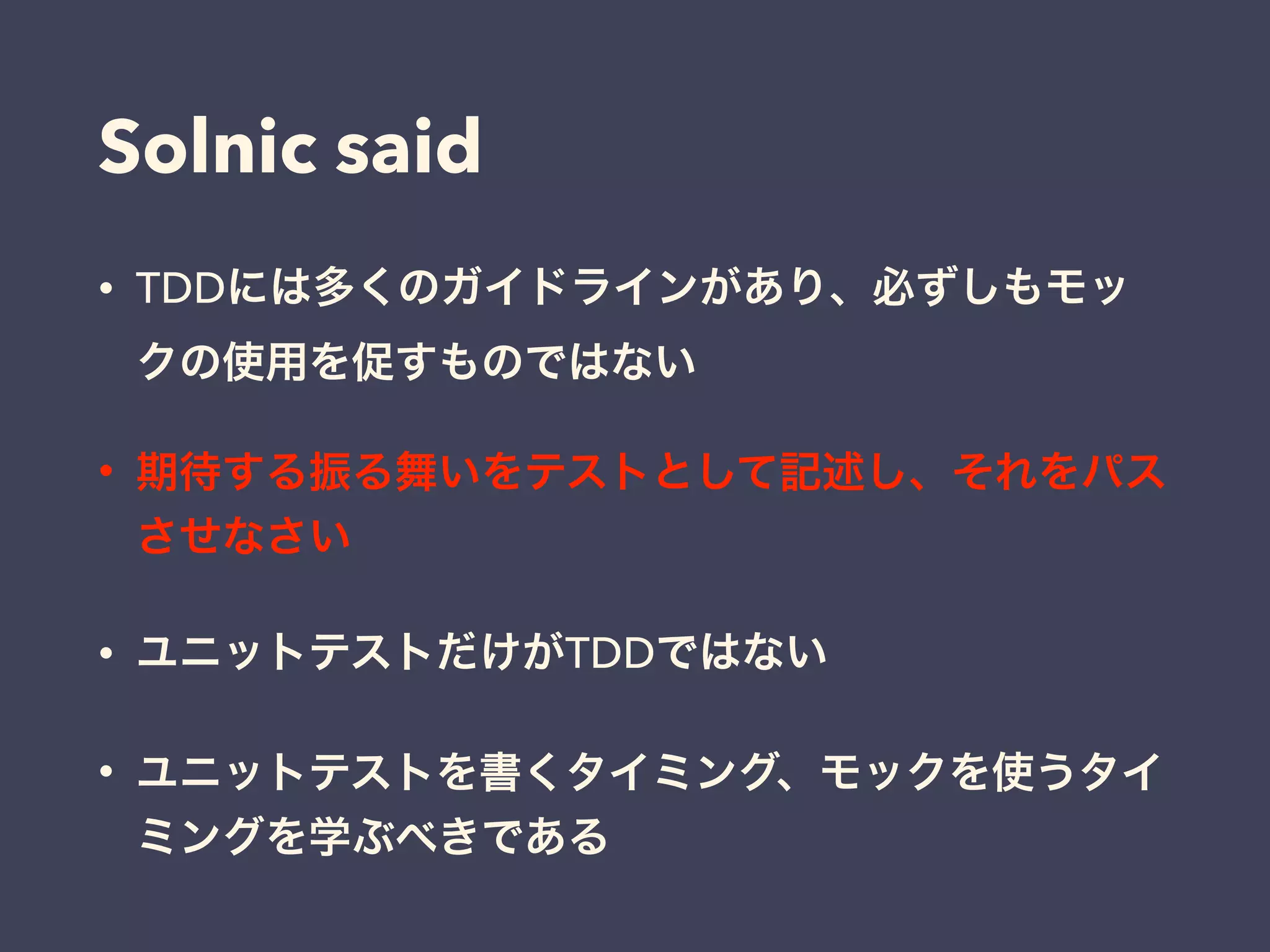 Solnic said
• TDDには多くのガイドラインがあり、必ずしもモッ
クの使用を促すものではない
• 期待する振る舞いをテストとして記述し、それをパス
させなさい
• ユニットテストだけがTDDではない
• ユニットテストを書くタイミング、モックを使うタイ
ミングを学ぶべきである
 