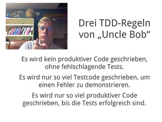 Drei TDD-Regeln
                    von „Uncle Bob“

Es wird kein produktiver Code geschrieben,
        ohne fehlschlagende Tests.
Es wird nur so viel Testcode geschrieben, um
       einen Fehler zu demonstrieren.
    Es wird nur so viel produktiver Code
 geschrieben, bis die Tests erfolgreich sind.
 