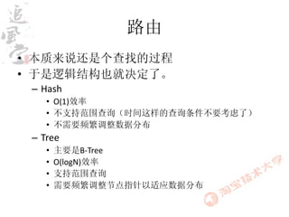 路由
• 本质来说还是个查找的过程
• 于是逻辑结构也就决定了。
 – Hash
    • O(1)效率
    • 不支持范围查询（时间这样的查询条件不要考虑了）
    • 不需要频繁调整数据分布
 – Tree
    •   主要是B-Tree
    •   O(logN)效率
    •   支持范围查询
    •   需要频繁调整节点指针以适应数据分布
 