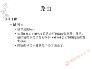 路由
• Hash
  – Id % n
    • 最普通的hash
    • 如果id % 3 -> id % 4 总共会有80%的数据发生移动，
      最好情况下是倍分 id % 3 -> id % 6 会有50%的数据发
      生移动
    • 但数据移动本身就是个要了亲命了。
 