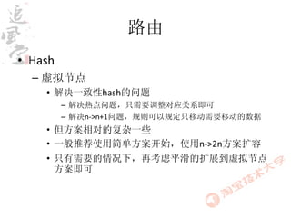 路由
• Hash
  – 虚拟节点
    • 解决一致性hash的问题
         – 解决热点问题，只需要调整对应关系即可
         – 解决n->n+1问题，规则可以规定只移动需要移动的数据
    • 但方案相对的复杂一些
    • 一般推荐使用简单方案开始，使用n->2n方案扩容
    • 只有需要的情况下，再考虑平滑的扩展到虚拟节点
      方案即可
 