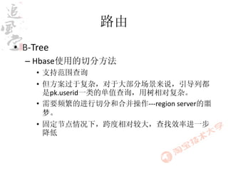 路由
• B-Tree
  – Hbase使用的切分方法
     • 支持范围查询
     • 但方案过于复杂，对于大部分场景来说，引导列都
       是pk.userid一类的单值查询，用树相对复杂。
     • 需要频繁的进行切分和合并操作---region server的噩
       梦。
     • 固定节点情况下，跨度相对较大，查找效率进一步
       降低
 