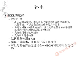 路由
• TDDL的选择
 – 规则引擎
   • Groovy脚本实现，本质是为了实现多版本的规则推送，
     其他事情，可以完全委托给业务的具体需求。
   • 内建对3种hash模式的支持，并且允许从简单hash平滑的
     过度到一致性hash或虚拟节点hash
   • 允许使用外部实现规则
   • 允许引入静态方法
 – 默认推荐使用id % n
 – 实现了多版本，并且与迁移工具绑定
 – 可以与其他产品无缝结合—MDDAL可以不用改动代
   码
 
