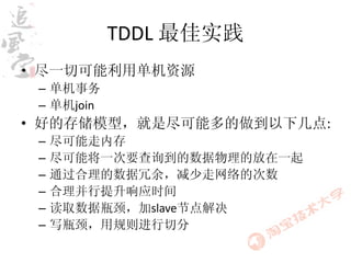 TDDL 最佳实践
• 尽一切可能利用单机资源
 – 单机事务
 – 单机join
• 好的存储模型，就是尽可能多的做到以下几点:
 –   尽可能走内存
 –   尽可能将一次要查询到的数据物理的放在一起
 –   通过合理的数据冗余，减少走网络的次数
 –   合理并行提升响应时间
 –   读取数据瓶颈，加slave节点解决
 –   写瓶颈，用规则进行切分
 