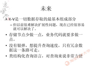 未来
• K-V是一切数据存取的最基本组成部分
 – 但以前很难解决扩展性问题，现在已经很容易
   就可以解决了。
• 存储节点少做一点，业务代码就要多做一
  点。
• 没有银弹，想提升查询速度，只有冗余数
  据这一条路可走。
• 类结构化查询语言，对查询来说非常方便
 