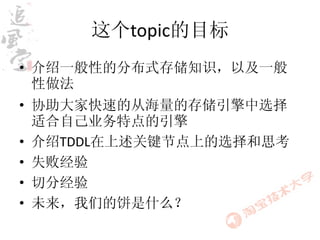 这个topic的目标
• 介绍一般性的分布式存储知识，以及一般
  性做法
• 协助大家快速的从海量的存储引擎中选择
  适合自己业务特点的引擎
• 介绍TDDL在上述关键节点上的选择和思考
• 失败经验
• 切分经验
• 未来，我们的饼是什么？
 