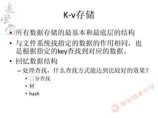 K-v存储
• 所有数据存储的最基本和最底层的结构
• 与文件系统找指定的数据的作用相同，也
  是根据指定的key查找到对应的数据。
• 回忆数据结构
 – 处理查找，什么查找方式能达到比较好的效果？
  • 二分查找
  •树
  • hash
 