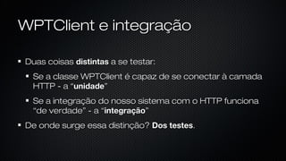 WPTClient e integração
Duas coisas distintas a se testar:
Se a classe WPTClient é capaz de se conectar à camada HTTP - a
“unidade”
Se a integração do nosso sistema com o HTTP funciona “de
verdade” - a “integração”
De onde surge essa distinção? Dos testes.
 