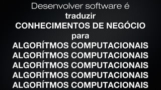 Desenvolver software é
traduzir
CONHECIMENTOS DE NEGÓCIO
para
ALGORÍTMOS COMPUTACIONAIS
 