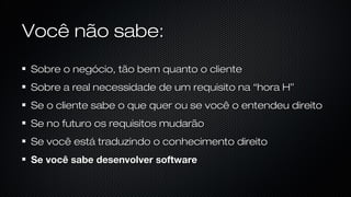 Você não sabe:
Sobre o negócio, tão bem quanto o cliente
Sobre a real necessidade de um requisito na “hora H”
Se o cliente sabe o que quer ou se você o entendeu direito
Se no futuro os requisitos mudarão
Se você está traduzindo o conhecimento direito
Se você sabe desenvolver software
 