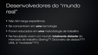 Desenvolvedores do “mundo real”
Não têm larga experiência
Se concentram em uma tecnologia
Foram educados em uma metodologia de trabalho
Na faculdade vivem um mundo totalmente distante do mercado de
trabalho (Swing?? Dicionário de dados??? UML é “novidade”?!?)
 