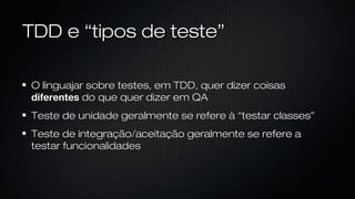 TDD e “tipos de teste”
O linguajar sobre testes, em TDD, quer dizer coisas diferentes do
que quer dizer em QA
Teste de unidade geralmente se refere à “testar classes”
Teste de integração/aceitação geralmente se refere a testar
funcionalidades
 