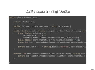 VnrGenerator benötigt VnrDao
public class VnrGenerator {
private VnrDao dao;
public VnrGenerator(VnrDao dao) { this.dao = dao; }
public String neueVnr(String sachgebiet, LocalDate stichtag, String
final String sgDatum = //
sachgebiet + "-" + //
stichtag.format(DateTimeFormatter.ISO_LOCAL_DATE);
final String ersterBuchstabe = nachname.substring(0,1);
final int lnr = ermittleLaufnummerZu(stichtag, ersterBuchstabe);
return sgDatum + "-" + String.format("%s%03d", ersterBuchstabe, lnr);
}
private int ermittleLaufnummerZu(LocalDate stichtag, String ersterBuchsta
return dao.naechsteFreiLaufnummer(stichtag, ersterBuchstabe);
}
}
 