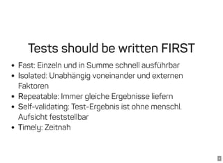 4
Tests should be written FIRST
Fast: Einzeln und in Summe schnell ausführbar
Isolated: Unabhängig voneinander und externen
Faktoren
Repeatable: Immer gleiche Ergebnisse liefern
Self-validating: Test-Ergebnis ist ohne menschl.
Aufsicht feststellbar
Timely: Zeitnah
 