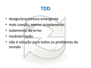 TDD
•
•
•
•
•

design/arquitetura emergente
mais coesão, menos acoplamento
isolamento de erros
modularização
não é solução para todos os problemas do
mundo

 