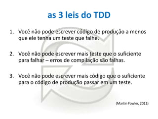 as 3 leis do TDD
1. Você não pode escrever código de produção a menos
que ele tenha um teste que falhe.
2. Você não pode escrever mais teste que o suficiente
para falhar – erros de compilação são falhas.
3. Você não pode escrever mais código que o suficiente
para o código de produção passar em um teste.

(Martin Fowler, 2011)

 