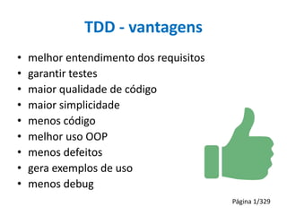 TDD - vantagens
•
•
•
•
•
•
•
•
•

melhor entendimento dos requisitos
garantir testes
maior qualidade de código
maior simplicidade
menos código
melhor uso OOP
menos defeitos
gera exemplos de uso
menos debug
Página 1/329

 