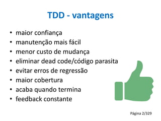 TDD - vantagens
•
•
•
•
•
•
•
•

maior confiança
manutenção mais fácil
menor custo de mudança
eliminar dead code/código parasita
evitar erros de regressão
maior cobertura
acaba quando termina
feedback constante
Página 2/329

 