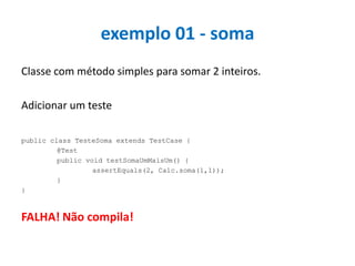 exemplo 01 - soma
Classe com método simples para somar 2 inteiros.
Adicionar um teste
public class TesteSoma extends TestCase {
@Test
public void testSomaUmMaisUm() {
assertEquals(2, Calc.soma(1,1));
}
}

FALHA! Não compila!

 