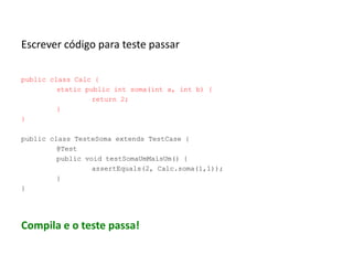 Escrever código para teste passar
public class Calc {
static public int soma(int a, int b) {
return 2;
}
}
public class TesteSoma extends TestCase {
@Test
public void testSomaUmMaisUm() {
assertEquals(2, Calc.soma(1,1));
}
}

Compila e o teste passa!

 