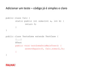 Adicionar um teste – código já é simples e claro
public class Calc {
static public int soma(int a, int b) {
return 2;
}
}
public class TesteSoma extends TestCase {
[...]
@Test
public void testSomaDoisMaisTres() {
assertEquals(5, Calc.soma(2,3);
}
}

FALHA!

 