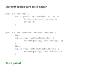 Escrever código para teste passar
public class Calc {
static public int soma(int a, int b) {
if (a==2 && b==3) return 5;
return 2;
}
}
public class TesteSoma extends TestCase {
@Test
public void testSomaUmMaisUm() {
assertEquals(2, Calc.soma(1,1));
}
@Test
public void testSomaDoisMaisTres() {
assertEquals(5, Calc.soma(2,3);
}
}

Teste passa!

 
