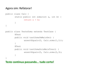 Agora sim: Refatorar!
public class Calc {
static public int soma(int a, int b) {
return a + b;
}
}
public class TesteSoma extends TestCase {
@Test
public void testSomaUmMaisUm() {
assertEquals(2, Calc.soma(1,1));
}
@Test
public void testSomaDoisMaisTres() {
assertEquals(5, Calc.soma(2,3);
}
}

Teste continua passando… tudo certo!

 