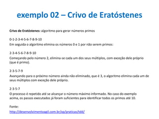 exemplo 02 – Crivo de Eratóstenes
Crivo de Eratóstenes: algoritmo para gerar números primos

0-1-2-3-4-5-6-7-8-9-10
Em seguida o algoritmo elimina os números 0 e 1 por não serem primos:
2-3-4-5-6-7-8-9-10
Começando pelo número 2, elimina-se cada um dos seus múltiplos, com exceção dele próprio
(que é primo).
2-3-5-7-9
Avançando para o próximo número ainda não eliminado, que é 3, o algoritmo elimina cada um de
seus múltiplos com exceção dele próprio.
2-3-5-7
O processo é repetido até se alcançar o número máximo informado. No caso do exemplo
acima, os passos executados já foram suficientes para identificar todos os primos até 10.
Fonte:
http://desenvolvimentoagil.com.br/xp/praticas/tdd/

 