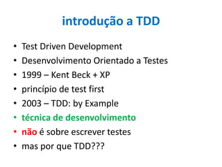 introdução a TDD
•
•
•
•
•
•
•
•

Test Driven Development
Desenvolvimento Orientado a Testes
1999 – Kent Beck + XP
princípio de test first
2003 – TDD: by Example
técnica de desenvolvimento
não é sobre escrever testes
mas por que TDD???

 