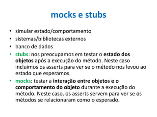 mocks e stubs
•
•
•
•

simular estado/comportamento
sistemas/bibliotecas externos
banco de dados
stubs: nos preocupamos em testar o estado dos
objetos após a execução do método. Neste caso
incluimos os asserts para ver se o método nos levou ao
estado que esperamos.
• mocks: testar a interação entre objetos e o
comportamento do objeto durante a execução do
método. Neste caso, os asserts servem para ver se os
métodos se relacionaram como o esperado.

 