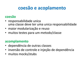 coesão e acoplamento
coesão
• responsabilidade unica
uma classe deve ter uma unica responsabilidade
• maior modularização e reuso
• muitos testes para um metodo/classe

acomplamento
• dependência de outras classes
• inversão de controle e injeção de dependência
• muitos mocks/stubs

 
