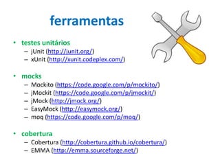 ferramentas
• testes unitários
– jUnit (http://junit.org/)
– xUnit (http://xunit.codeplex.com/)

• mocks
–
–
–
–
–

Mockito (https://code.google.com/p/mockito/)
jMockit (https://code.google.com/p/jmockit/)
jMock (http://jmock.org/)
EasyMock (http://easymock.org/)
moq (https://code.google.com/p/moq/)

• cobertura
– Cobertura (http://cobertura.github.io/cobertura/)
– EMMA (http://emma.sourceforge.net/)

 