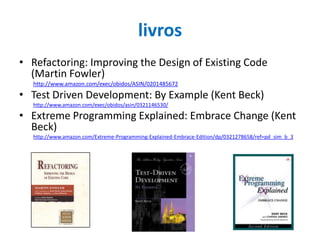 livros
• Refactoring: Improving the Design of Existing Code
(Martin Fowler)
http://www.amazon.com/exec/obidos/ASIN/0201485672

• Test Driven Development: By Example (Kent Beck)
http://www.amazon.com/exec/obidos/asin/0321146530/

• Extreme Programming Explained: Embrace Change (Kent
Beck)
http://www.amazon.com/Extreme-Programming-Explained-Embrace-Edition/dp/0321278658/ref=pd_sim_b_3

 