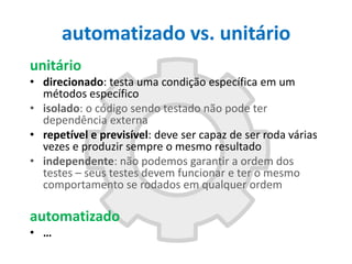 automatizado vs. unitário
unitário
• direcionado: testa uma condição específica em um
métodos específico
• isolado: o código sendo testado não pode ter
dependência externa
• repetível e previsível: deve ser capaz de ser roda várias
vezes e produzir sempre o mesmo resultado
• independente: não podemos garantir a ordem dos
testes – seus testes devem funcionar e ter o mesmo
comportamento se rodados em qualquer ordem

automatizado
• …

 