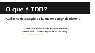O que é TDD?
Auxilia na detectacão de falhas no design do sistema
̧
Se seu teste está ficando muito complicado,
é um indício que existe problema no design.
É hora de refatorar.

 
