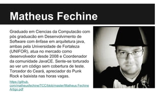 Matheus Fechine
Graduado em Ciencias da Computacão com
pós graduacão em Desenvolvimento de
Software com ênfase em arquitetura java,
ambas pela Universidade de Fortaleza
(UNIFOR), atua no mercado como
desenvolvedor desde 2008 e Coordenador
da comunidade JavaCE. Sente-se torturado
ao ver um código sem cobertura de teste.
Torcedor do Ceará, apreciador do Punk
Rock e baixista nas horas vagas.
https://github.
com/matheusfechine/TCC/blob/master/Matheus Fechine
Artigo.pdf

 