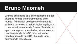 Bruno Maomeh
Grande aficionado pelo conhecimento e suas
diversas formas de representacão pelo
mundo. Admirador do desenvolvimento de
software para web e metodologias ágeis, com
o que trabalha a mais de 5 anos. Também é
apaixonado por comunidades, atuando como
coordenador da JavaSF International e
membro ativo da JavaCE. Além de tudo,
adorador do Deus Metal.

 