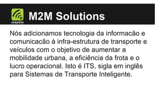 M2M Solutions
Nós adicionamos tecnologia da informacão e
comunicacão à infra-estrutura de transporte e
veículos com o objetivo de aumentar a
mobilidade urbana, a eficiência da frota e o
lucro operacional. Isto é ITS, sigla em inglês
para Sistemas de Transporte Inteligente.

 