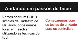 Andando em passos de bebê
Vamos criar um CRUD
simples de Cadastro de
Usuários, onde iremos
focar em resolver
utilizando as tecnicas do
tdd.

Começaremos com
os testes de unidade
para os controllers.

 