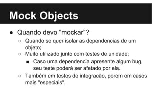 Mock Objects
● Quando devo “mockar”?
○ Quando se quer isolar as dependencias de um
objeto;
○ Muito utilizado junto com testes de unidade;
■ Caso uma dependencia apresente algum bug,
seu teste poderá ser afetado por ela.
○ Também em testes de integracão, porém em casos
mais "especiais".

 