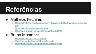 Referências
● Matheus Fechine:
○
○
○

https://github.com/matheusfechine/TCC/raw/master/Matheus Fechine Artigo.
pdf
https://github.com/matheusfechine
http://www.linkedin.com/profile/view?id=24698083

● Bruno Maomeh:
○
○
○

https://github.com/brunomaomeh
http://www.slideshare.net/BrunoMaomeh
http://www.linkedin.com/profile/view?id=74407196

 