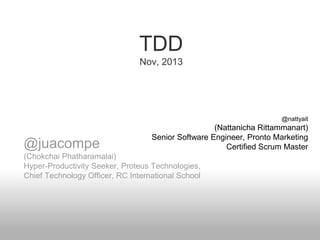 TDD
Nov, 2013

@nattyait

@juacompe

(Nattanicha Rittammanart)
Senior Software Engineer, Pronto Marketing
Certified Scrum Master

(Chokchai Phatharamalai)
Hyper-Productivity Seeker, Proteus Technologies,
Chief Technology Officer, RC International School

 